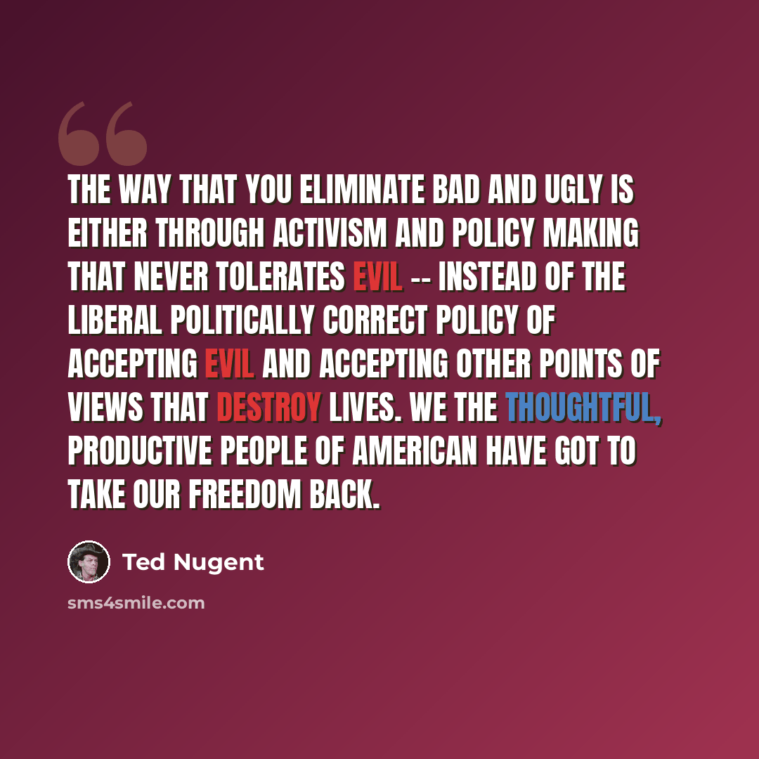 “The way that you eliminate bad and ugly is either through activism and policy making that never tolerates evil -- instead of the liberal politically correct policy of accepting evil and accepting other points of views that destroy lives. We the thoughtful, productive people of American have got to…” quote by Ted Nugent