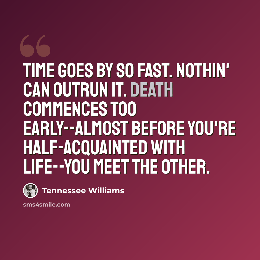 “Time goes by so fast. Nothin' can outrun it. Death commences too early--almost before you're half-acquainted with life--you meet the other.” quote by Tennessee Williams