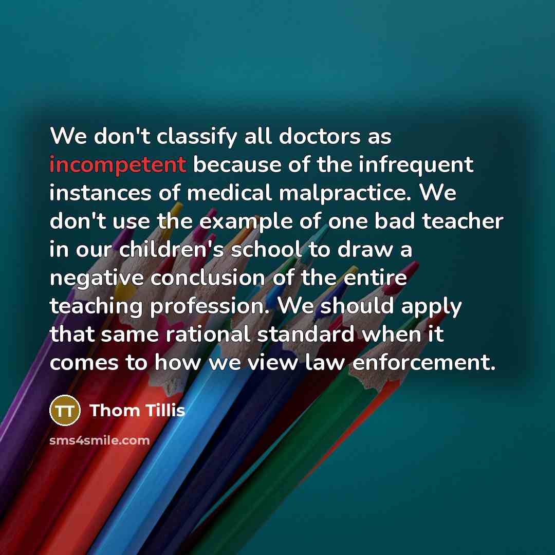 “We don't classify all doctors as incompetent because of the infrequent instances of medical malpractice. We don't use the example of one bad teacher in our children's school to draw a negative conclusion of the entire teaching profession. We should apply that same rational standard when it comes…” quote by Thom Tillis