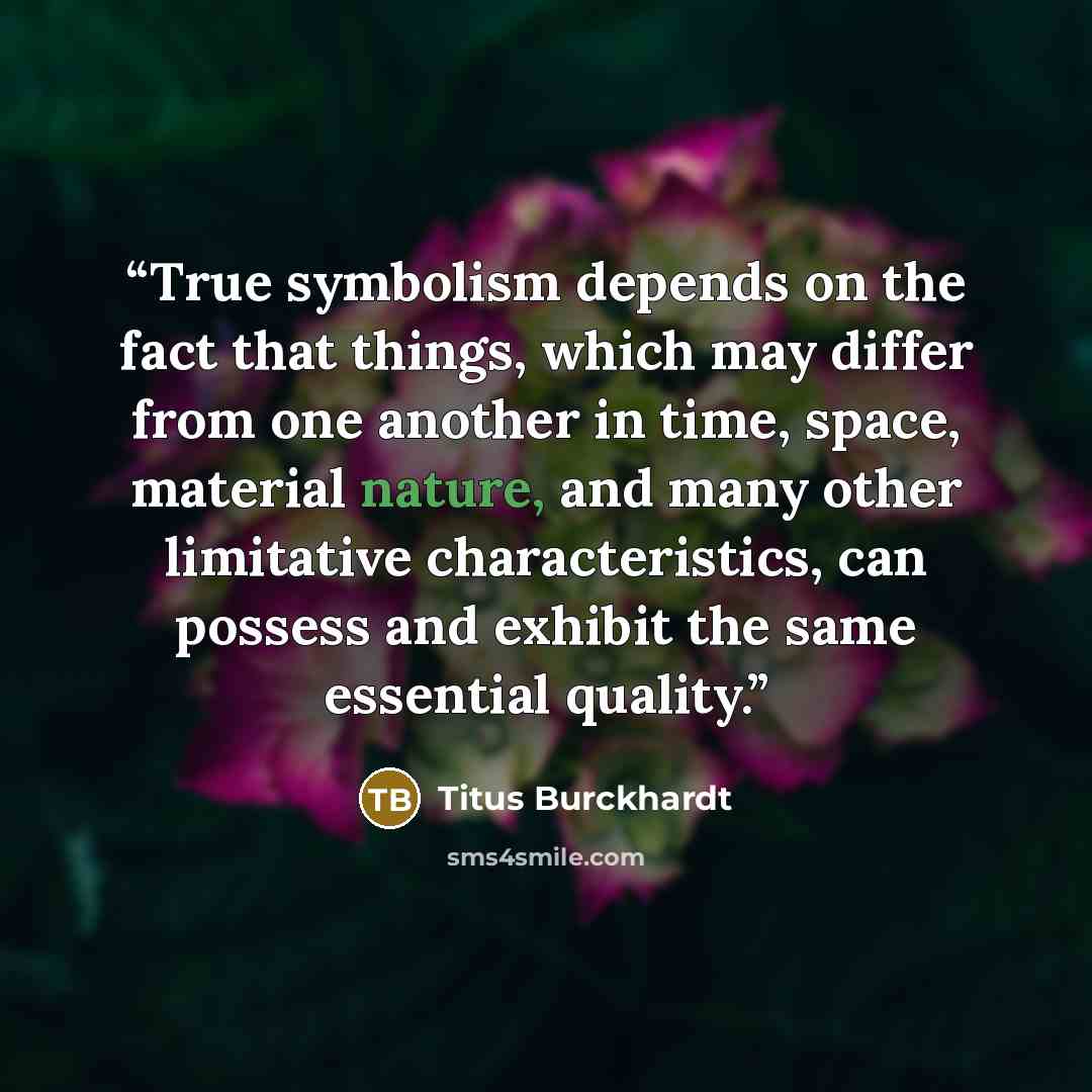 “True symbolism depends on the fact that things, which may differ from one another in time, space, material nature, and many other limitative characteristics, can possess and exhibit the same essential quality.” quote by Titus Burckhardt