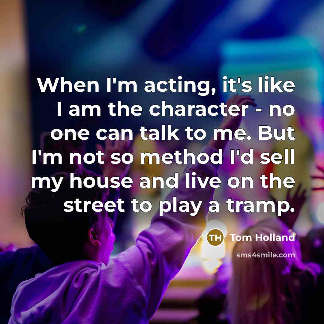 “When I'm acting, it's like I am the character - no one can talk to me. But I'm not so method I'd sell my house and live on the street to play a tramp.” quote by Tom Holland