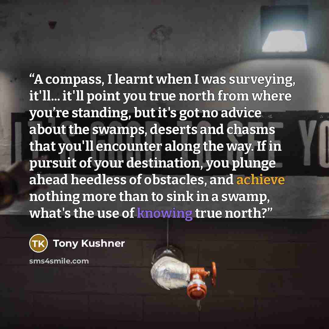 “A compass, I learnt when I was surveying, it'll... it'll point you true north from where you’re standing, but it's got no advice about the swamps, deserts and chasms that you'll encounter along the way. If in pursuit of your destination, you plunge ahead heedless of obstacles, and achieve nothing…” quote by Tony Kushner