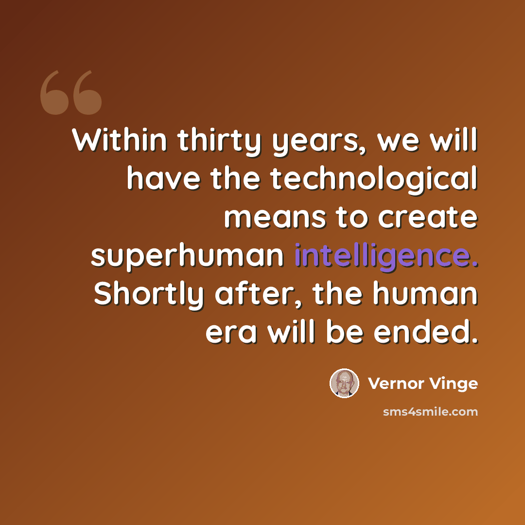 “Within thirty years, we will have the technological means to create superhuman intelligence. Shortly after, the human era will be ended.” quote by Vernor Vinge
