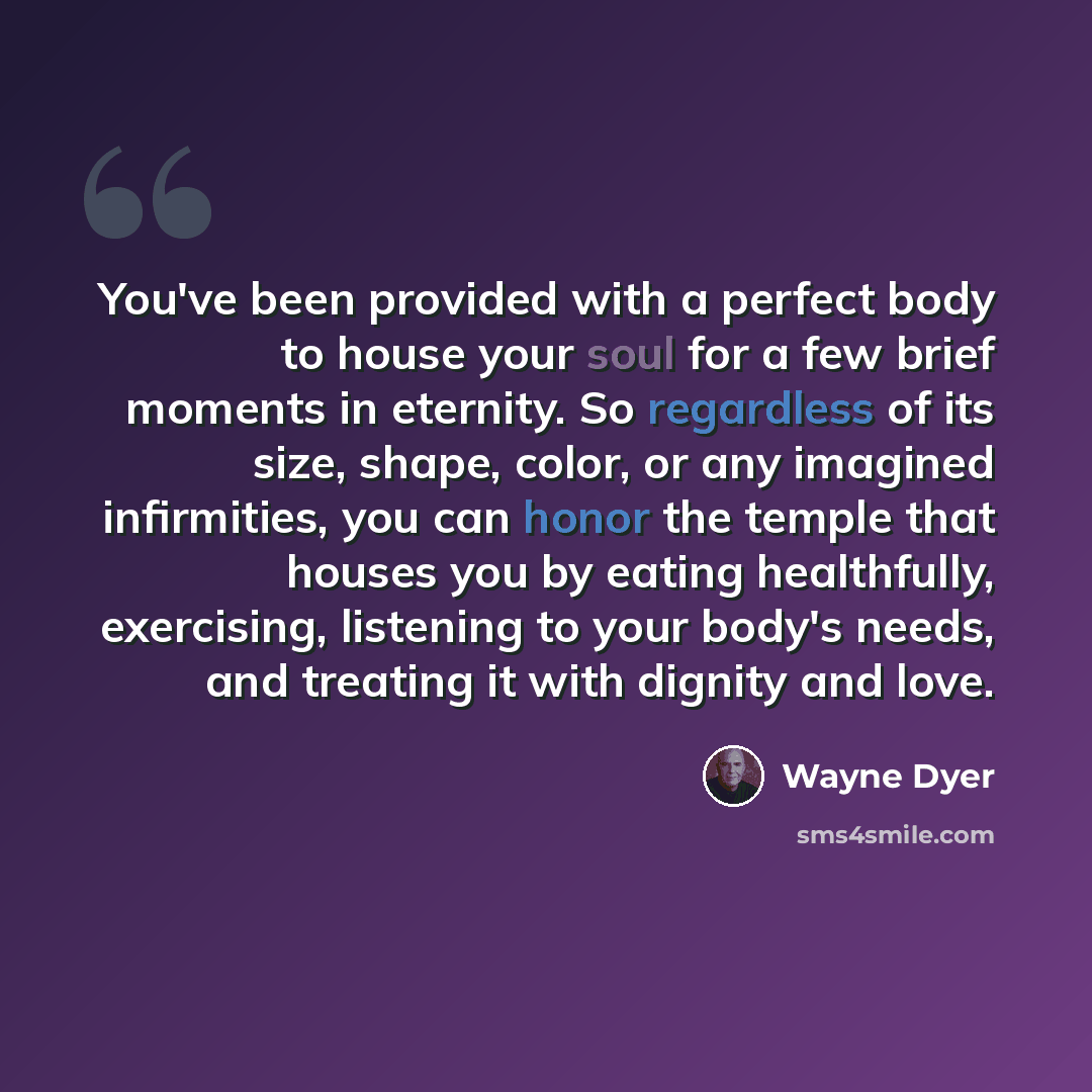“You've been provided with a perfect body to house your soul for a few brief moments in eternity. So regardless of its size, shape, color, or any imagined infirmities, you can honor the temple that houses you by eating healthfully, exercising, listening to your body's needs, and treating it with…” quote by Wayne Dyer
