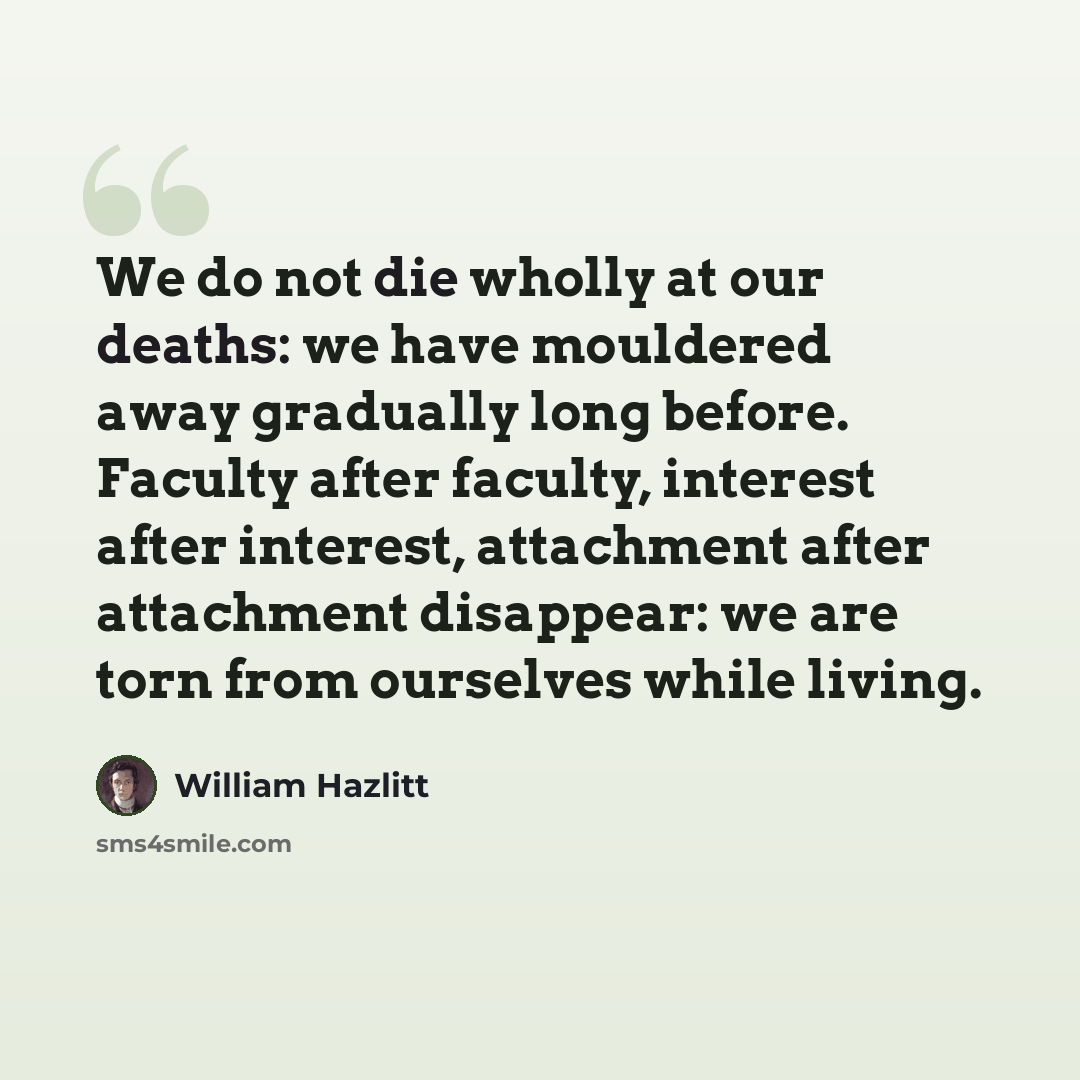 “We do not die wholly at our deaths: we have mouldered away gradually long before. Faculty after faculty, interest after interest, attachment after attachment disappear: we are torn from ourselves while living.” quote by William Hazlitt