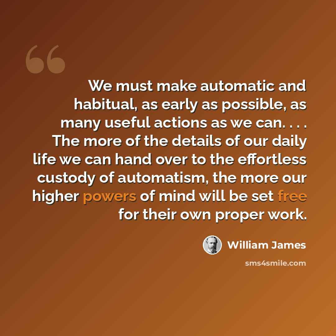 “We must make automatic and habitual, as early as possible, as many useful actions as we can. . . . The more of the details of our daily life we can hand over to the effortless custody of automatism, the more our higher powers of mind will be set free for their own proper work.” quote by William James