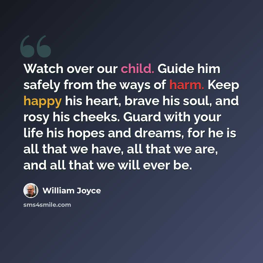 “Watch over our child. Guide him safely from the ways of harm. Keep happy his heart, brave his soul, and rosy his cheeks. Guard with your life his hopes and dreams, for he is all that we have, all that we are, and all that we will ever be.” quote by William Joyce