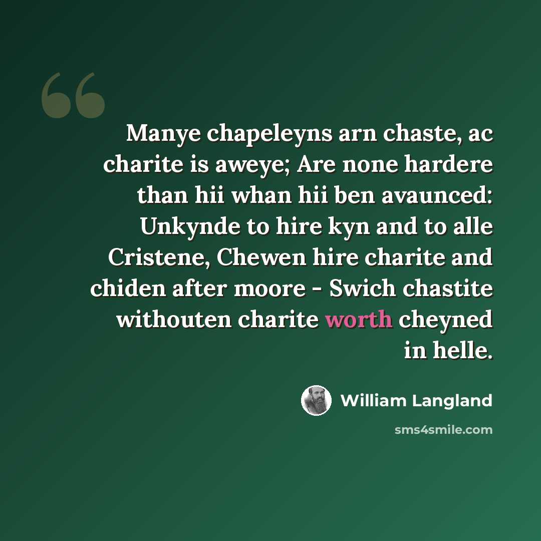 “Manye chapeleyns arn chaste, ac charite is aweye; Are none hardere than hii whan hii ben avaunced: Unkynde to hire kyn and to alle Cristene, Chewen hire charite and chiden after moore - Swich chastite withouten charite worth cheyned in helle.” quote by William Langland
