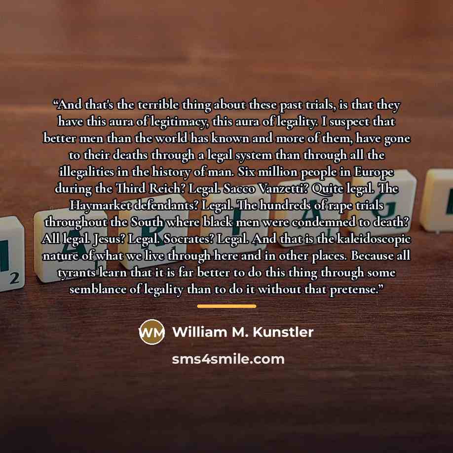 “And that's the terrible thing about these past trials, is that they have this aura of legitimacy, this aura of legality. I suspect that better men than the world has known and more of them, have gone to their deaths through a legal system than through all the illegalities in the history of man…” quote by William M. Kunstler