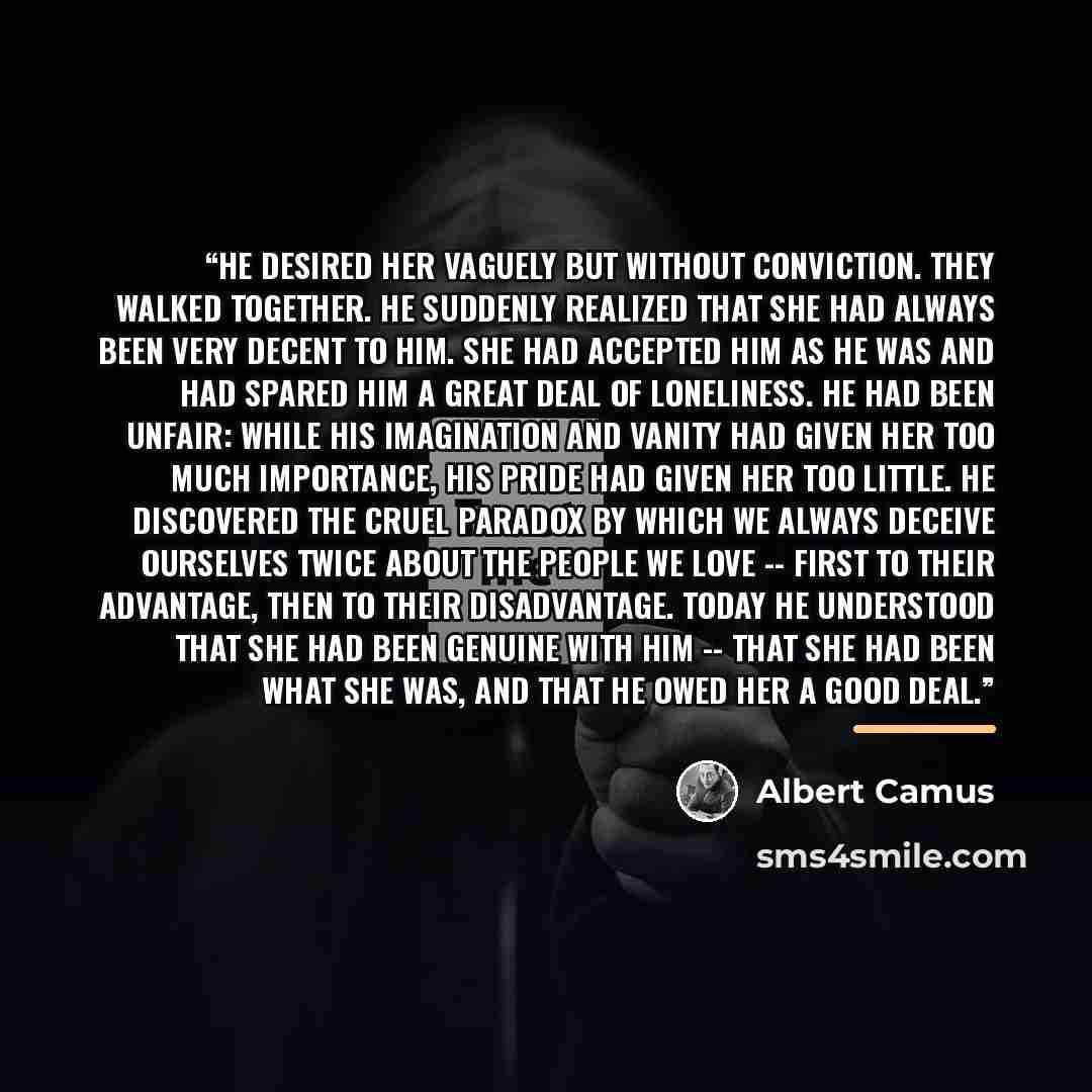 “He desired her vaguely but without conviction. They walked together. He suddenly realized that she had always been very decent to him. She had accepted him as he was and had spared him a great deal of loneliness. He had been unfair: while his imagination and vanity had given her too much…” quote by Albert Camus