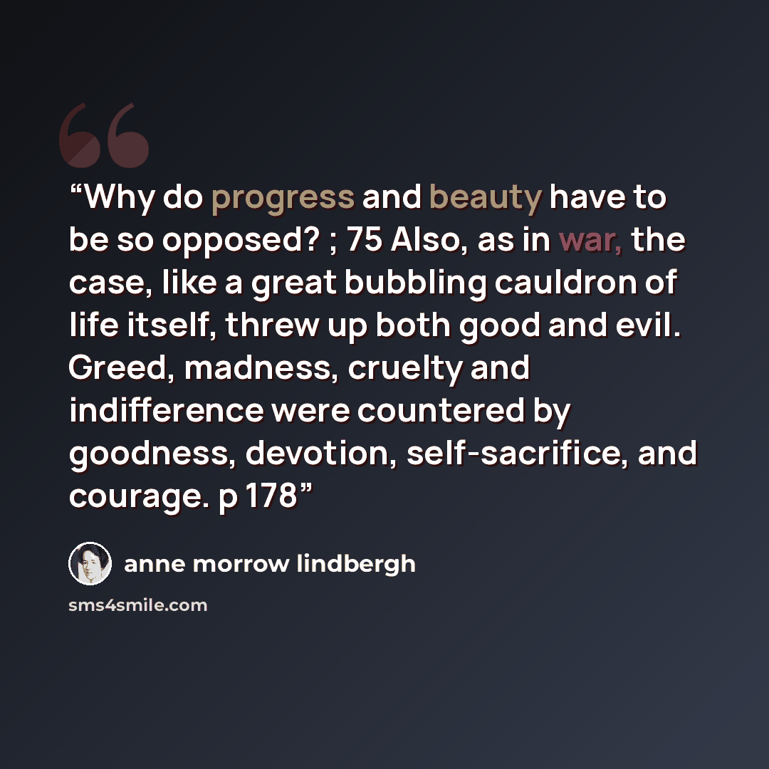 “Why do progress and beauty have to be so opposed? ; 75 Also, as in war, the case, like a great bubbling cauldron of life itself, threw up both good and evil. Greed, madness, cruelty and indifference were countered by goodness, devotion, self-sacrifice, and courage. p 178” quote by Anne Morrow Lindbergh