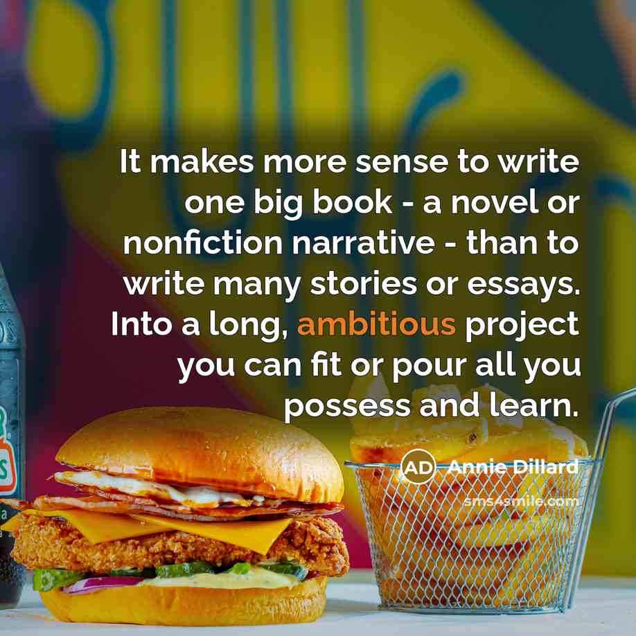 “It makes more sense to write one big book - a novel or nonfiction narrative - than to write many stories or essays. Into a long, ambitious project you can fit or pour all you possess and learn.” quote by Annie Dillard