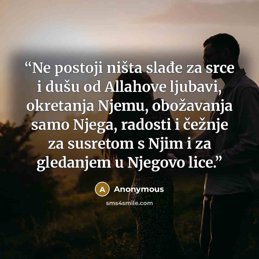 “Ne postoji ništa slađe za srce i dušu od Allahove ljubavi, okretanja Njemu, obožavanja samo Njega, radosti i čežnje za susretom s Njim i za gledanjem u Njegovo lice.” quote by Anonymous