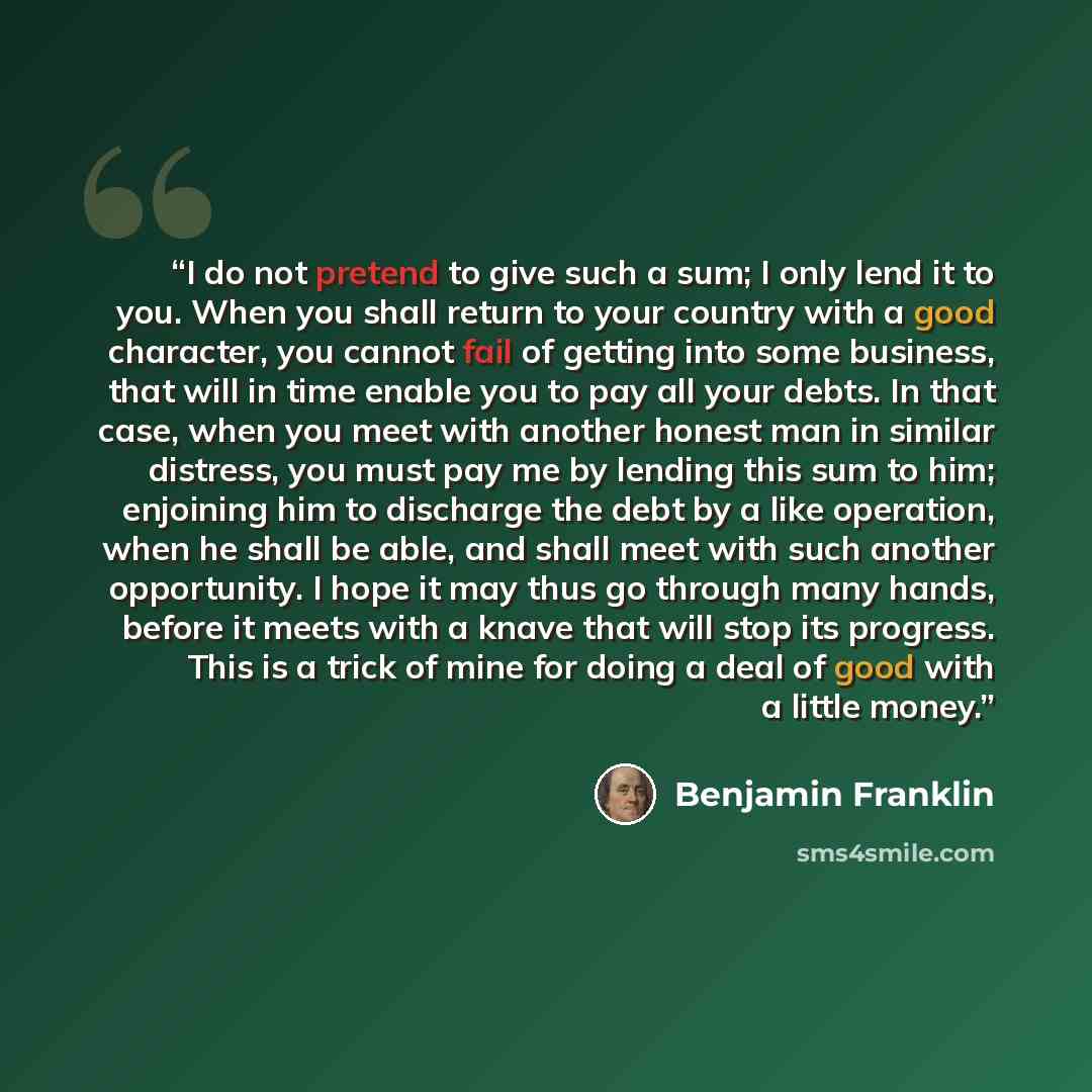 “I do not pretend to give such a sum; I only lend it to you. When you shall return to your country with a good character, you cannot fail of getting into some business, that will in time enable you to pay all your debts. In that case, when you meet with another honest man in similar distress, you…” quote by Benjamin Franklin