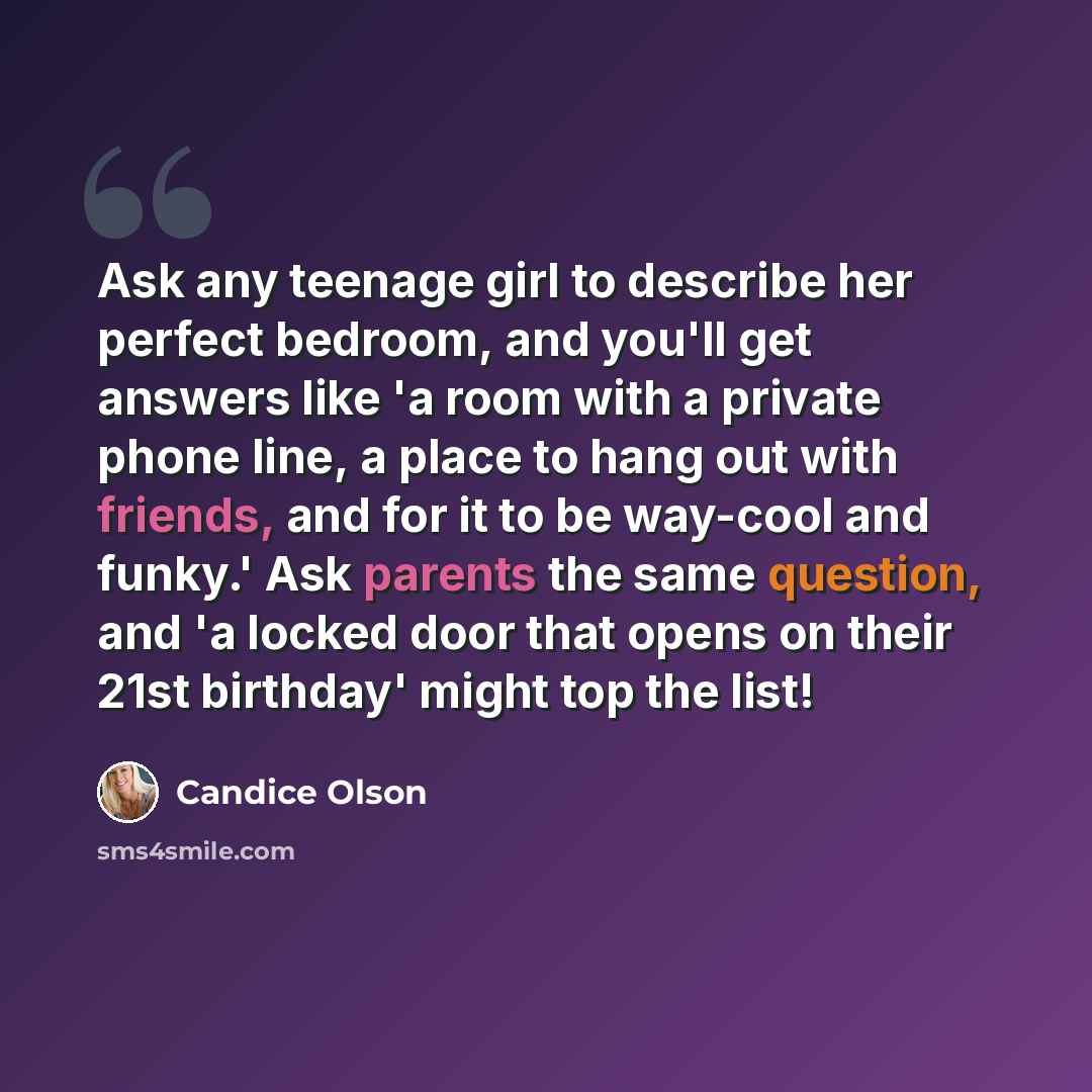 “Ask any teenage girl to describe her perfect bedroom, and you'll get answers like 'a room with a private phone line, a place to hang out with friends, and for it to be way-cool and funky.' Ask parents the same question, and 'a locked door that opens on their 21st birthday' might top the list!” quote by Candice Olson