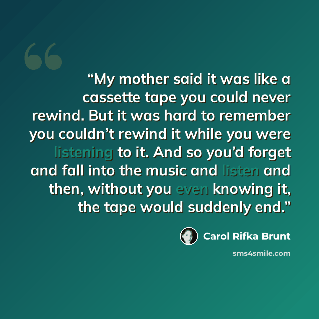 “My mother said it was like a cassette tape you could never rewind. But it was hard to remember you couldn’t rewind it while you were listening to it. And so you’d forget and fall into the music and listen and then, without you even knowing it, the tape would suddenly end.” quote by Carol Rifka Brunt