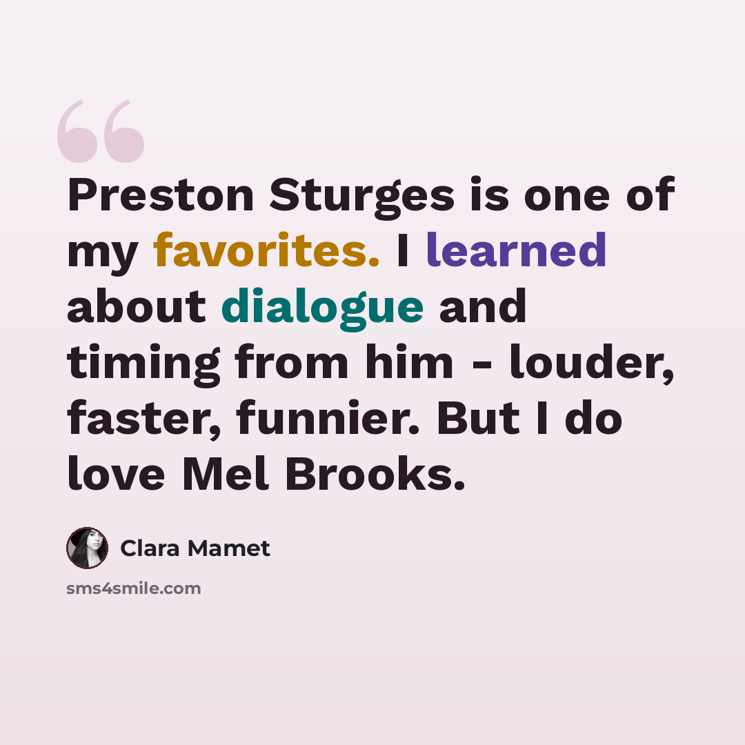 “Preston Sturges is one of my favorites. I learned about dialogue and timing from him - louder, faster, funnier. But I do love Mel Brooks.” quote by Clara Mamet