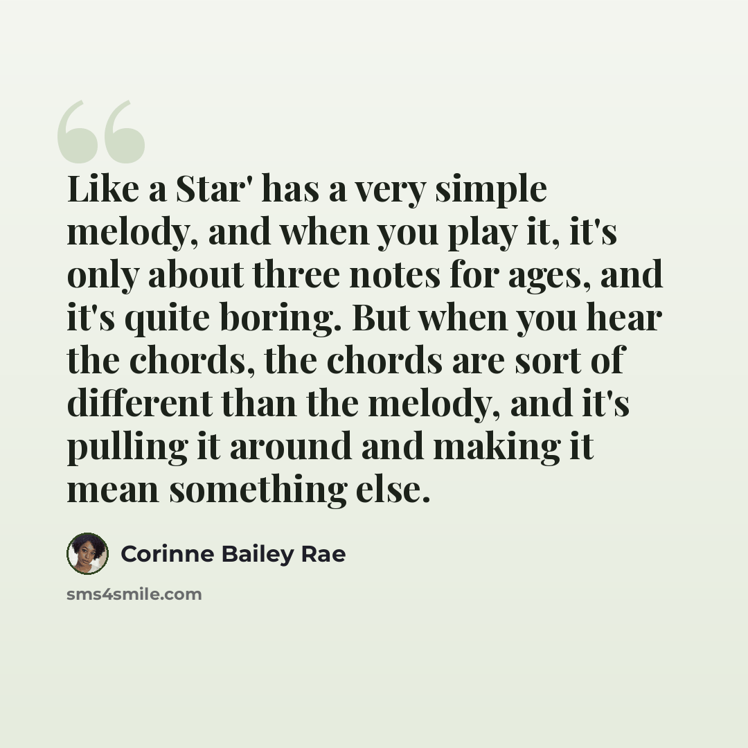 “Like a Star' has a very simple melody, and when you play it, it's only about three notes for ages, and it's quite boring. But when you hear the chords, the chords are sort of different than the melody, and it's pulling it around and making it mean something else.” quote by Corinne Bailey Rae