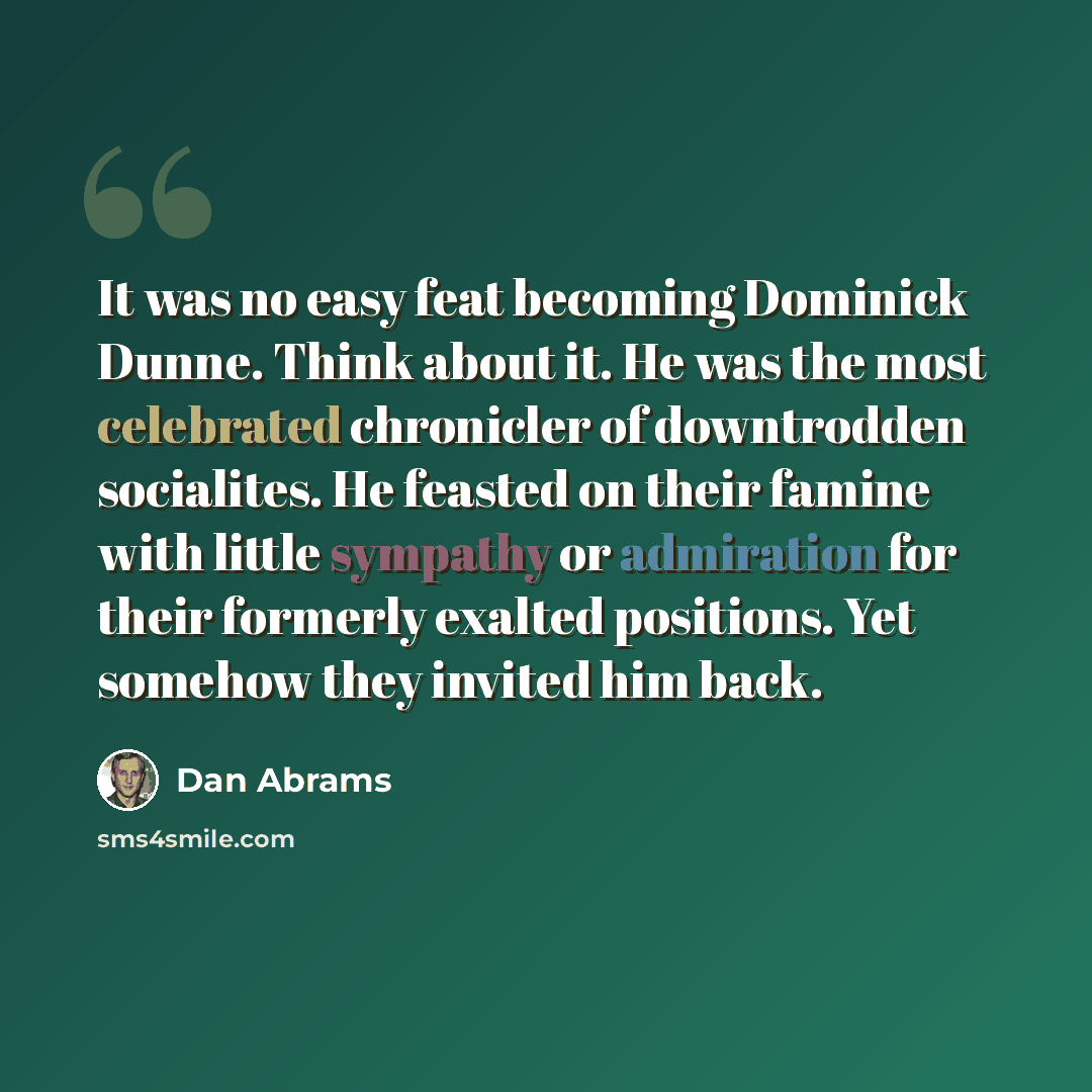 “It was no easy feat becoming Dominick Dunne. Think about it. He was the most celebrated chronicler of downtrodden socialites. He feasted on their famine with little sympathy or admiration for their formerly exalted positions. Yet somehow they invited him back.” quote by Dan Abrams