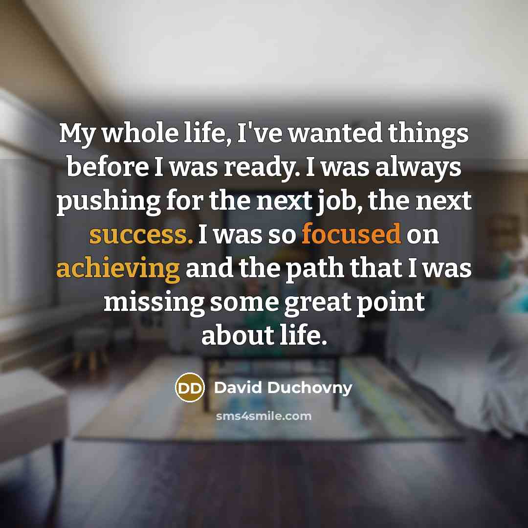 “My whole life, I've wanted things before I was ready. I was always pushing for the next job, the next success. I was so focused on achieving and the path that I was missing some great point about life.” quote by David Duchovny