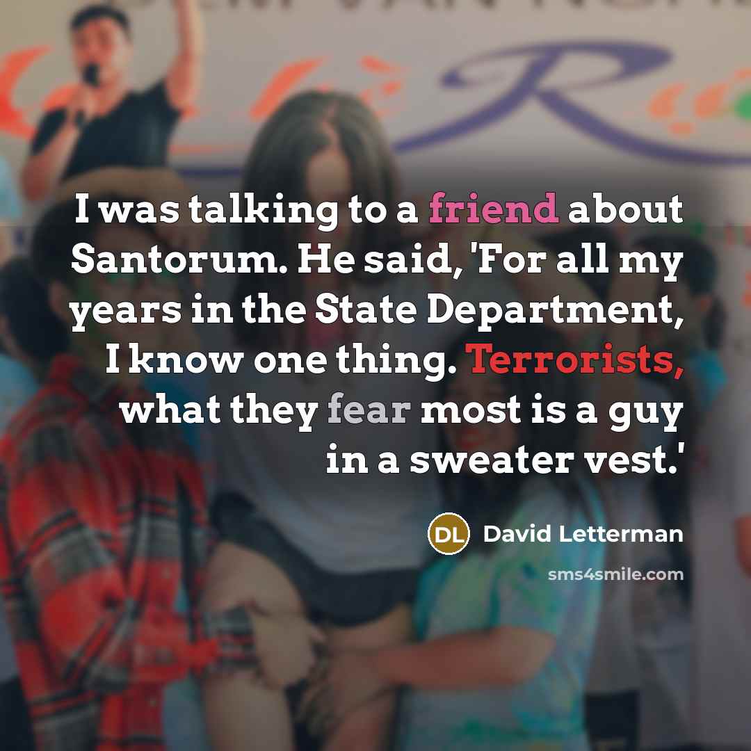 “I was talking to a friend about Santorum. He said, 'For all my years in the State Department, I know one thing. Terrorists, what they fear most is a guy in a sweater vest.'” quote by David Letterman