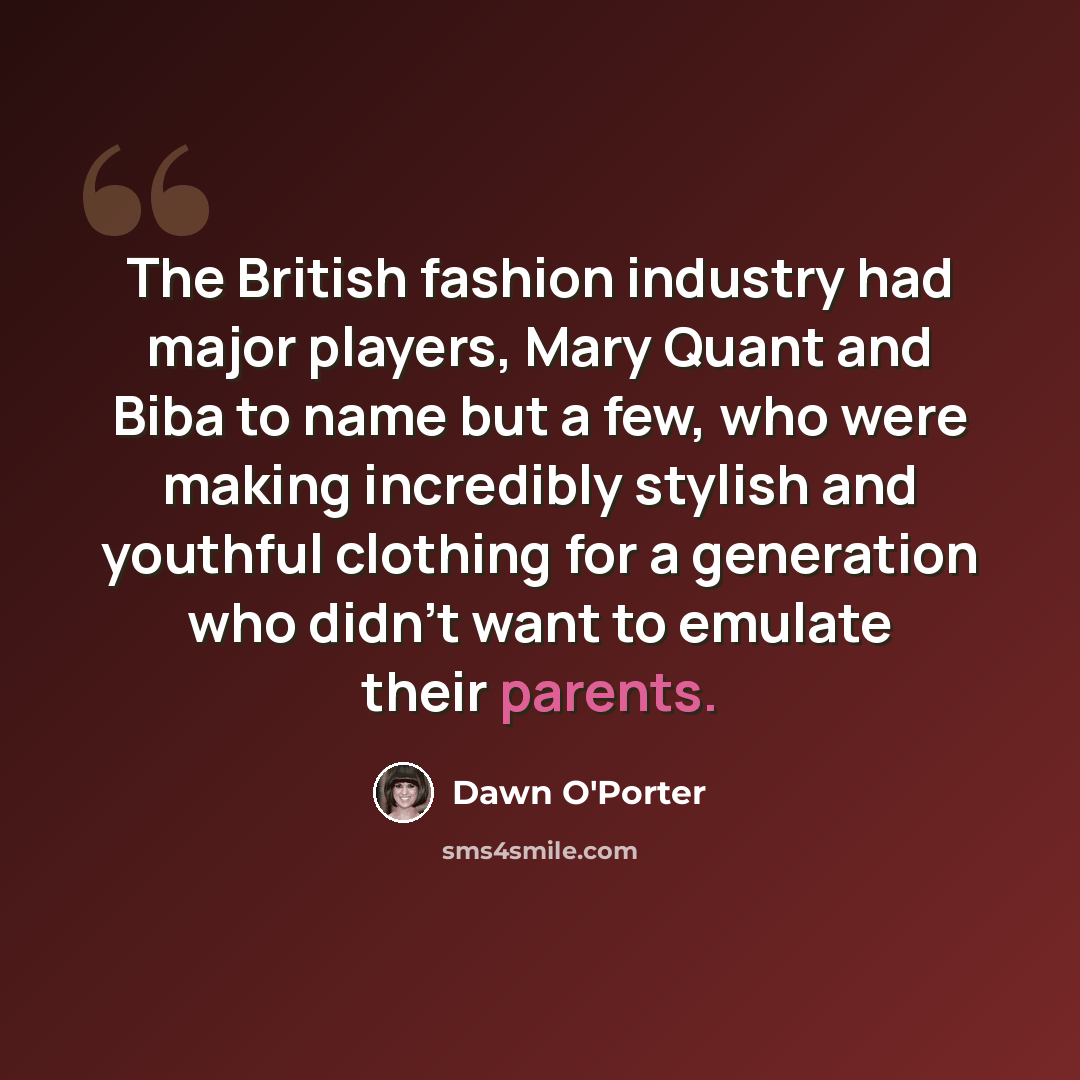 “The British fashion industry had major players, Mary Quant and Biba to name but a few, who were making incredibly stylish and youthful clothing for a generation who didn't want to emulate their parents.” quote by Dawn O'Porter