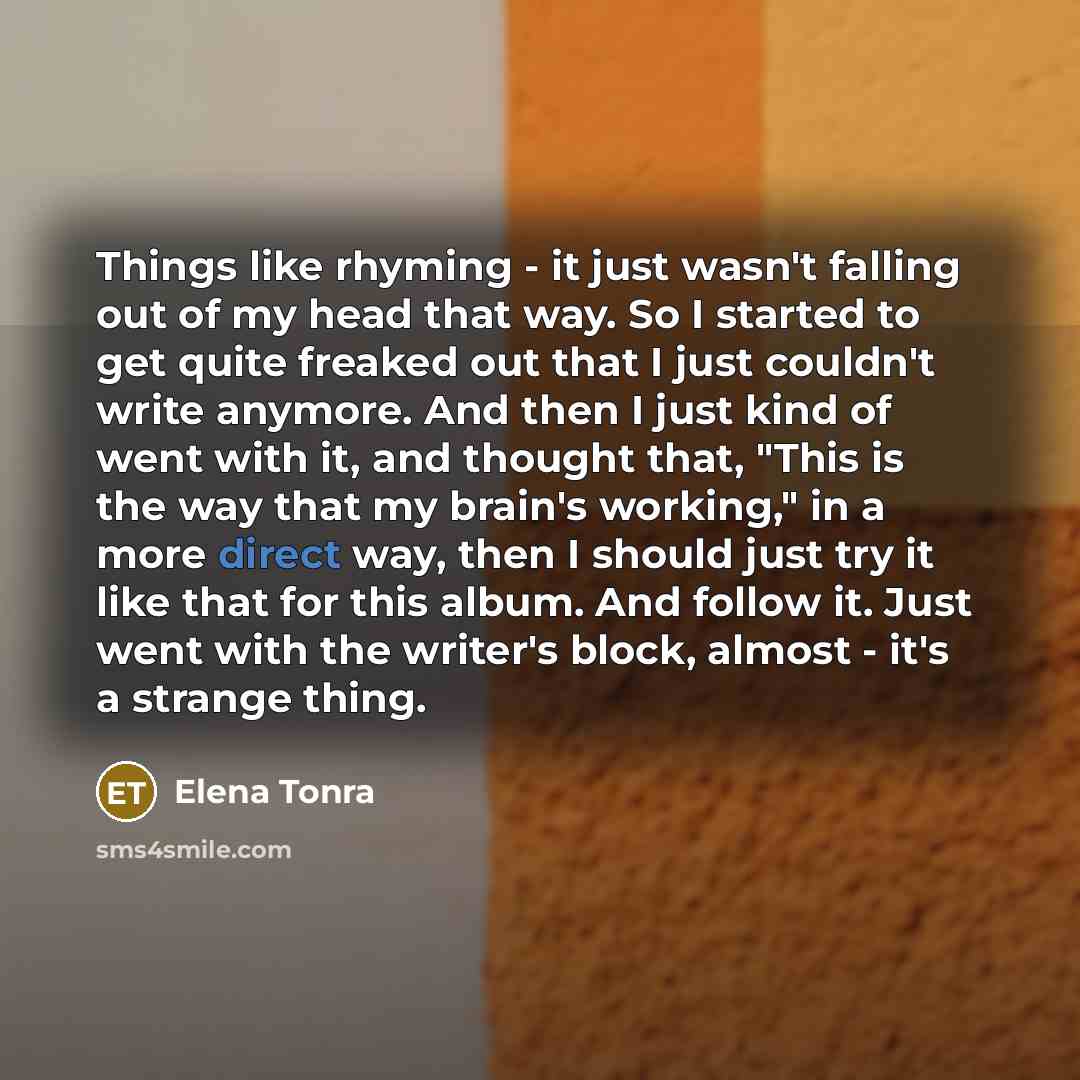 “Things like rhyming - it just wasn't falling out of my head that way. So I started to get quite freaked out that I just couldn't write anymore. And then I just kind of went with it, and thought that, "This is the way that my brain's working," in a more direct way, then I should just try it like…” quote by Elena Tonra