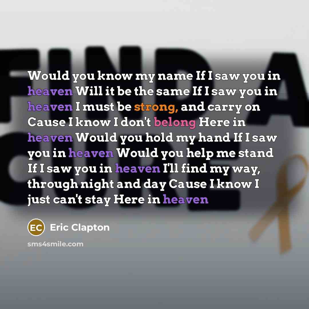 “Would you know my name If I saw you in heaven Will it be the same If I saw you in heaven I must be strong, and carry on Cause I know I don't belong Here in heaven Would you hold my hand If I saw you in heaven Would you help me stand If I saw you in heaven I'll find my way, through night and day…” quote by Eric Clapton