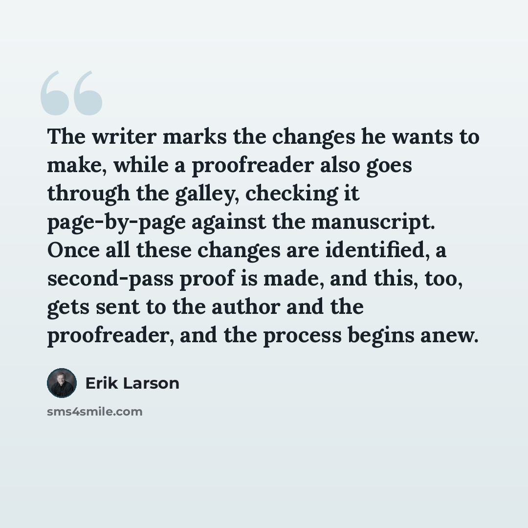 “The writer marks the changes he wants to make, while a proofreader also goes through the galley, checking it page-by-page against the manuscript. Once all these changes are identified, a second-pass proof is made, and this, too, gets sent to the author and the proofreader, and the process begins…” quote by Erik Larson