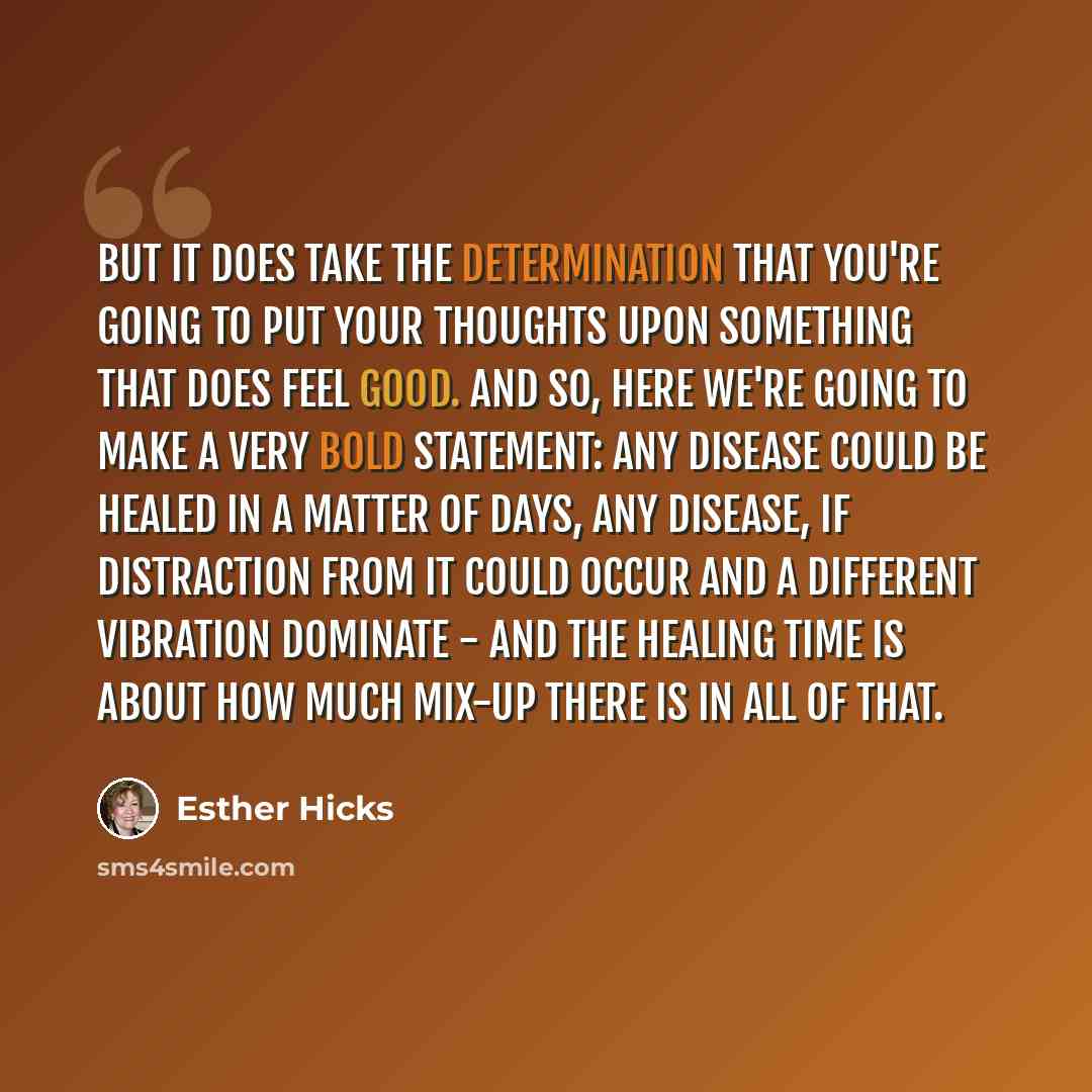 “But it does take the determination that you're going to put your thoughts upon something that does feel good. And so, here we're going to make a very bold statement: any disease could be healed in a matter of days, any disease, if distraction from it could occur and a different vibration dominate…” quote by Esther Hicks