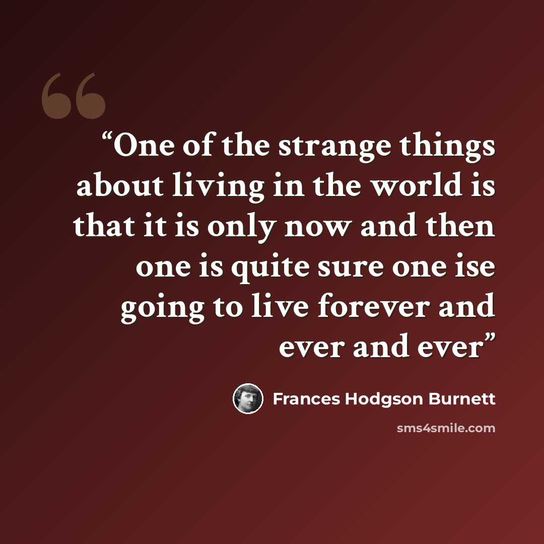 “One of the strange things about living in the world is that it is only now and then one is quite sure one ise going to live forever and ever and ever” quote by Frances Hodgson Burnett