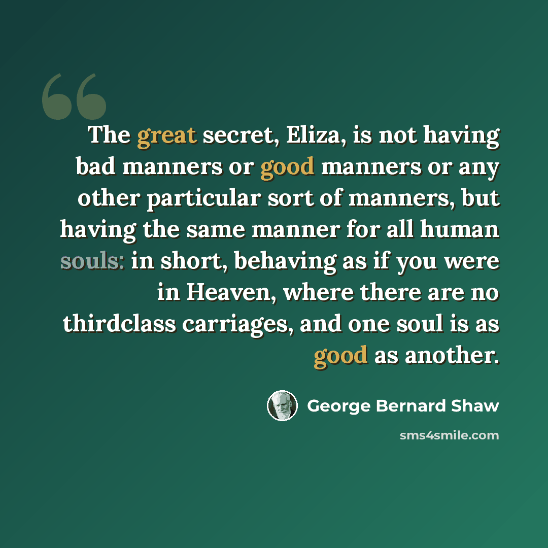 “The great secret, Eliza, is not having bad manners or good manners or any other particular sort of manners, but having the same manner for all human souls: in short, behaving as if you were in Heaven, where there are no thirdclass carriages, and one soul is as good as another.” quote by George Bernard Shaw