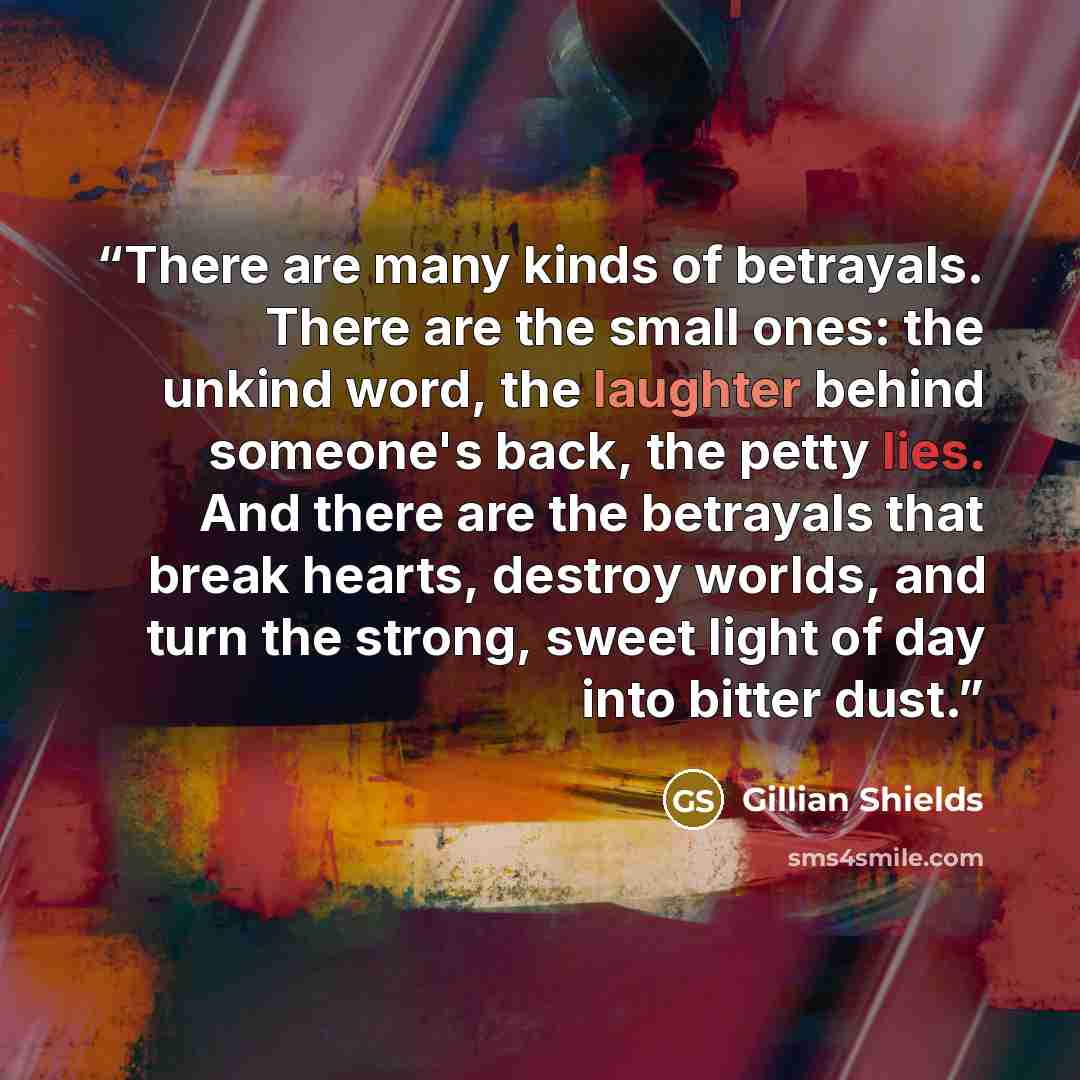 “There are many kinds of betrayals. There are the small ones: the unkind word, the laughter behind someone's back, the petty lies. And there are the betrayals that break hearts, destroy worlds, and turn the strong, sweet light of day into bitter dust.” quote by Gillian Shields