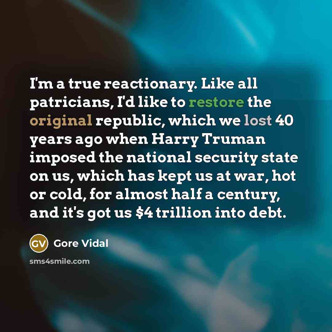 “I'm a true reactionary. Like all patricians, I'd like to restore the original republic, which we lost 40 years ago when Harry Truman imposed the national security state on us, which has kept us at war, hot or cold, for almost half a century, and it's got us $4 trillion into debt.” quote by Gore Vidal