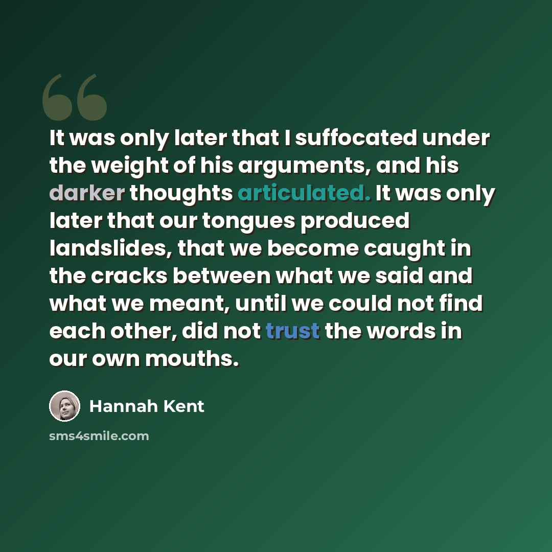 “It was only later that I suffocated under the weight of his arguments, and his darker thoughts articulated. It was only later that our tongues produced landslides, that we become caught in the cracks between what we said and what we meant, until we could not find each other, did not trust the…” quote by Hannah Kent