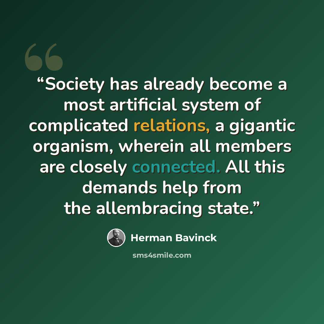 “Society has already become a most artificial system of complicated relations, a gigantic organism, wherein all members are closely connected. All this demands help from the allembracing state.” quote by Herman Bavinck