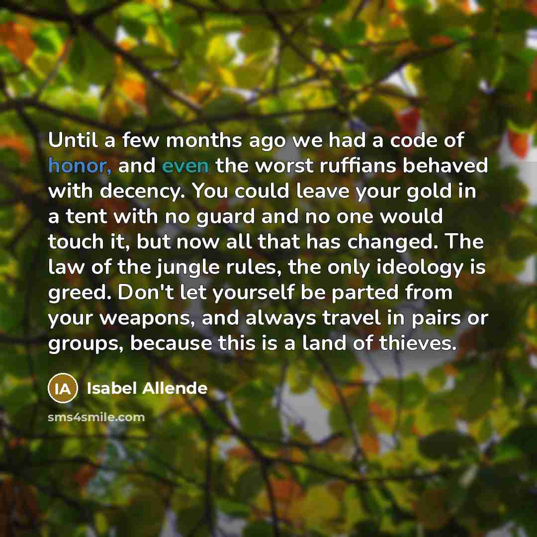 “Until a few months ago we had a code of honor, and even the worst ruffians behaved with decency. You could leave your gold in a tent with no guard and no one would touch it, but now all that has changed. The law of the jungle rules, the only ideology is greed. Don't let yourself be parted from…” quote by Isabel Allende
