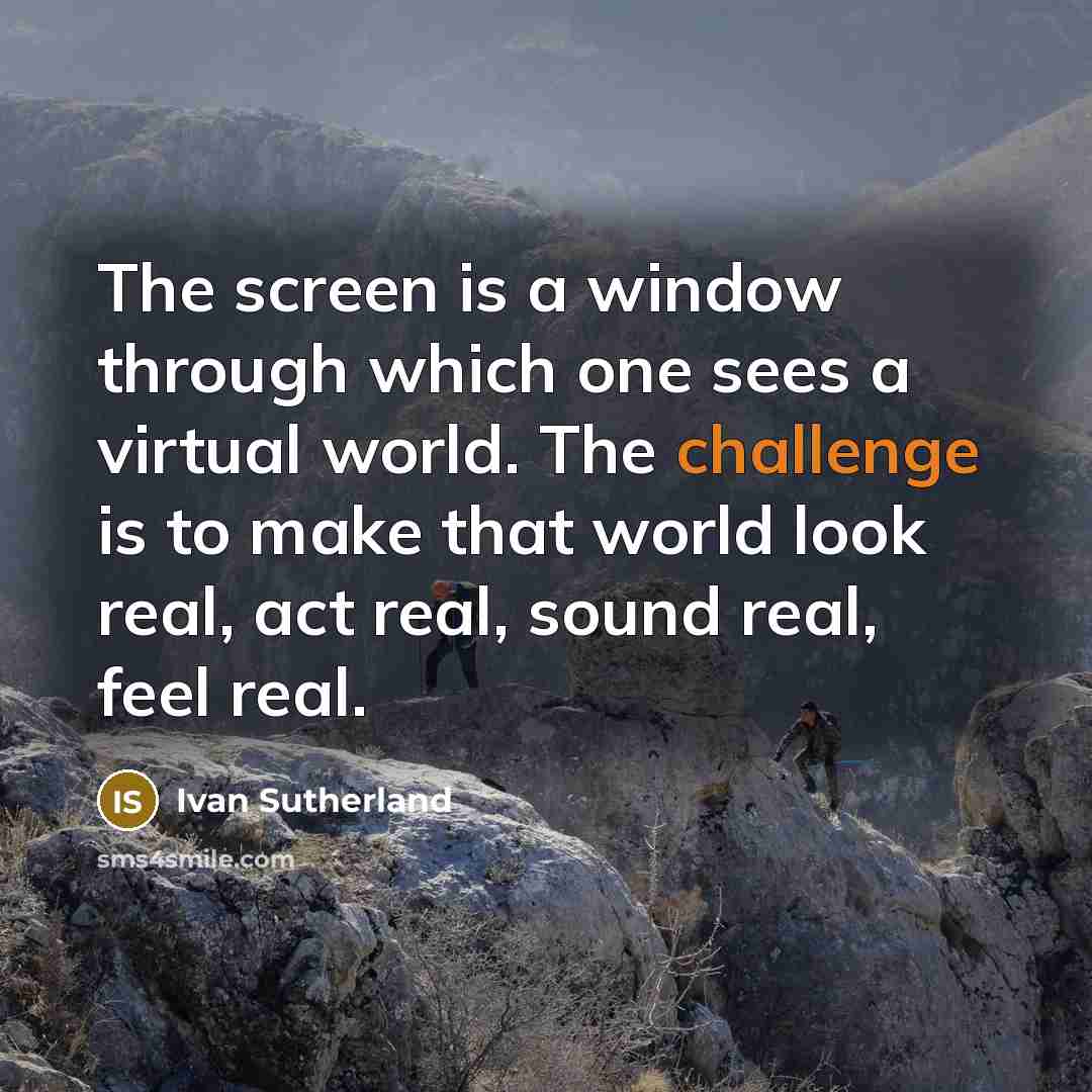 “The screen is a window through which one sees a virtual world. The challenge is to make that world look real, act real, sound real, feel real.” quote by Ivan Sutherland