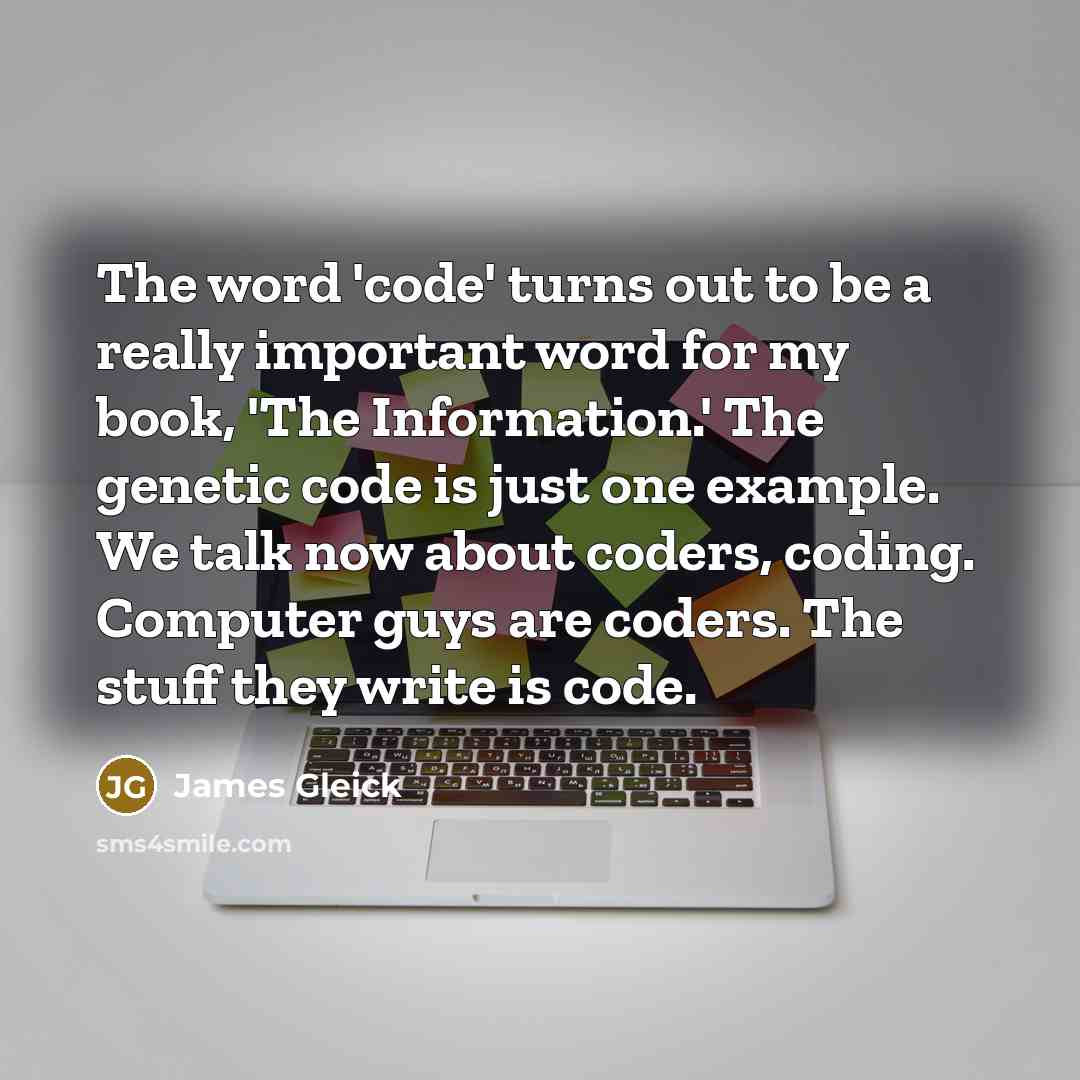 “The word 'code' turns out to be a really important word for my book, 'The Information.' The genetic code is just one example. We talk now about coders, coding. Computer guys are coders. The stuff they write is code.” quote by James Gleick