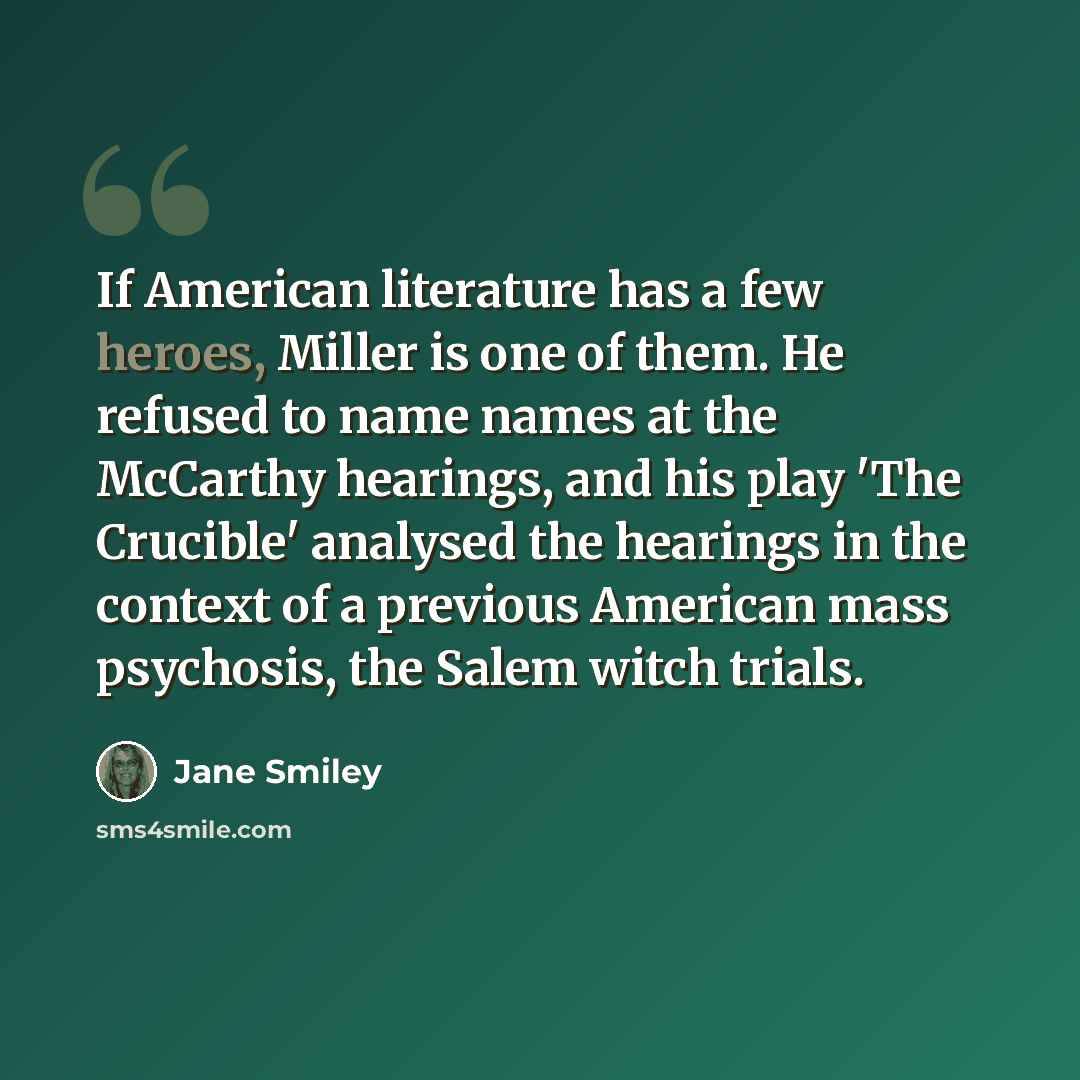 “If American literature has a few heroes, Miller is one of them. He refused to name names at the McCarthy hearings, and his play 'The Crucible' analysed the hearings in the context of a previous American mass psychosis, the Salem witch trials.” quote by Jane Smiley