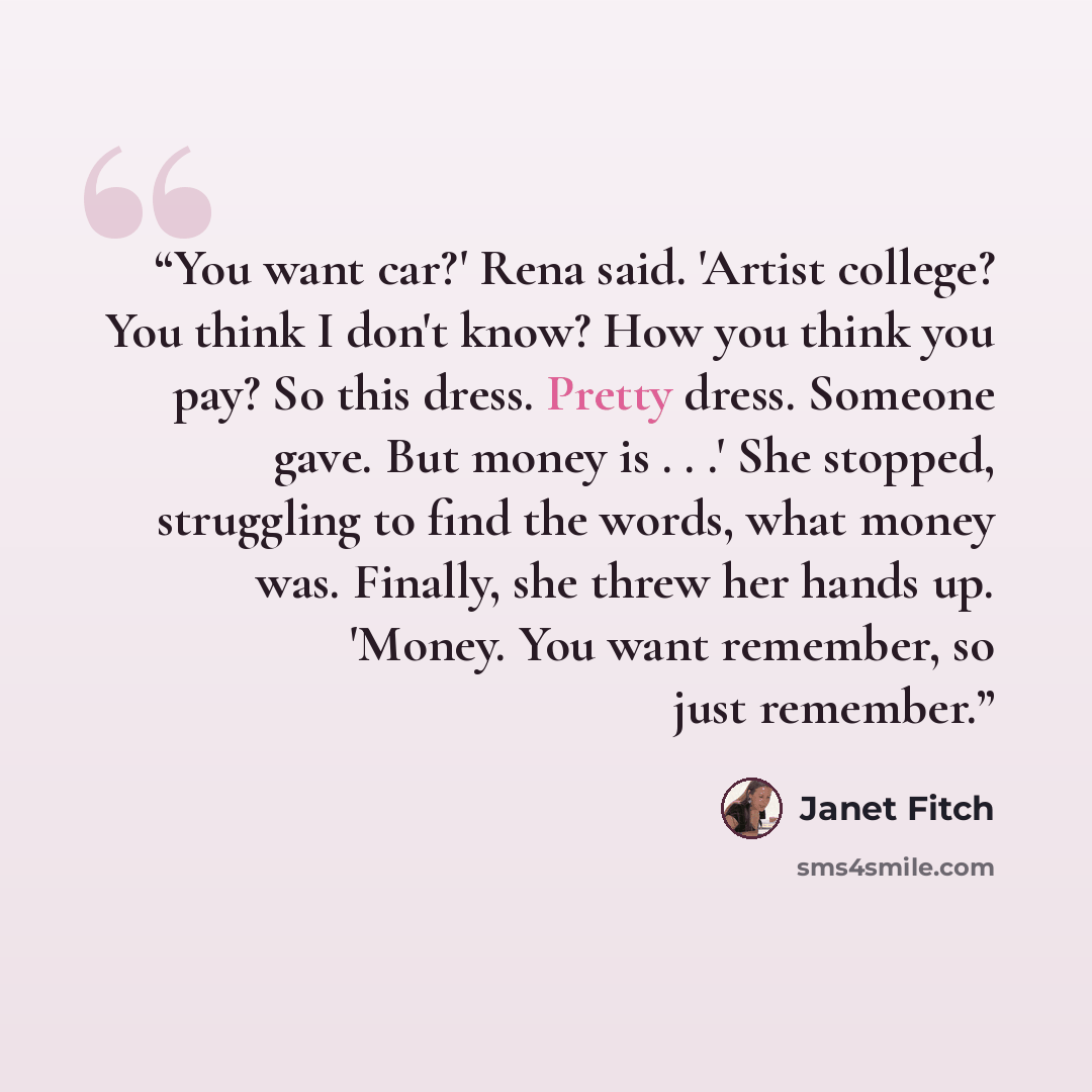“You want car?' Rena said. 'Artist college? You think I don't know? How you think you pay? So this dress. Pretty dress. Someone gave. But money is . . .' She stopped, struggling to find the words, what money was. Finally, she threw her hands up. 'Money. You want remember, so just remember.” quote by Janet Fitch