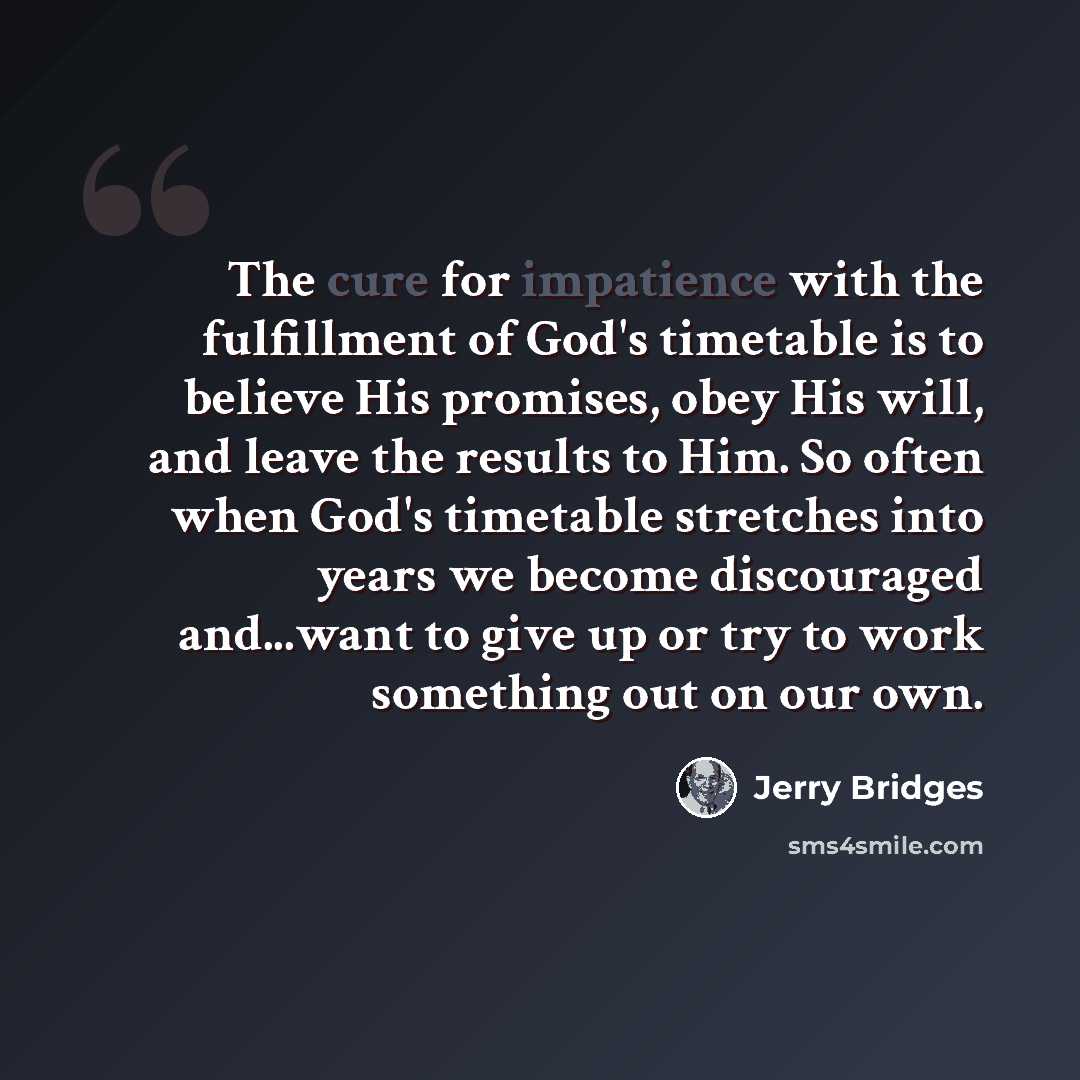 “The cure for impatience with the fulfillment of God's timetable is to believe His promises, obey His will, and leave the results to Him. So often when God's timetable stretches into years we become discouraged and...want to give up or try to work something out on our own.” quote by Jerry Bridges