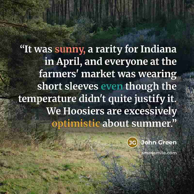 “It was sunny, a rarity for Indiana in April, and everyone at the farmers' market was wearing short sleeves even though the temperature didn't quite justify it. We Hoosiers are excessively optimistic about summer.” quote by John Green