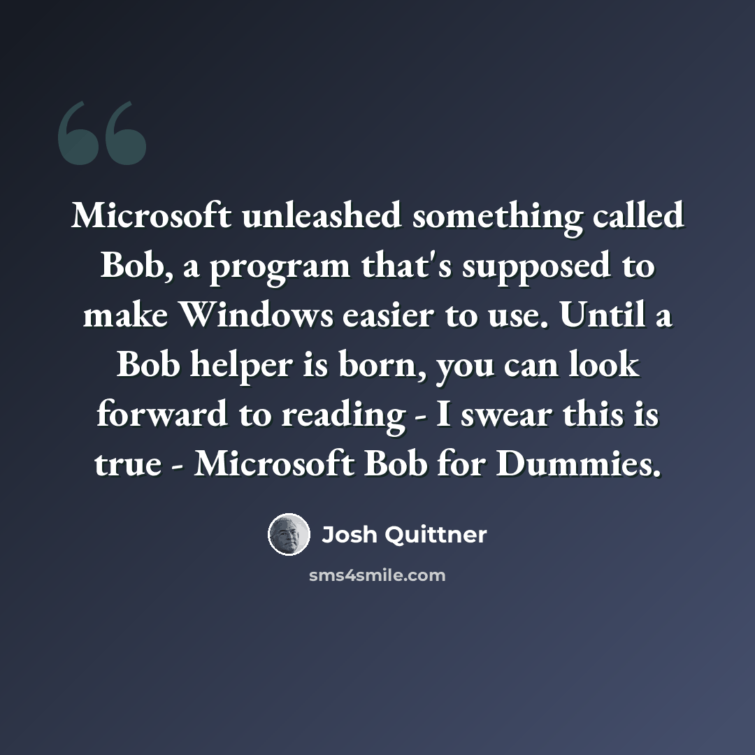 “Microsoft unleashed something called Bob, a program that's supposed to make Windows easier to use. Until a Bob helper is born, you can look forward to reading - I swear this is true - Microsoft Bob for Dummies.” quote by Josh Quittner
