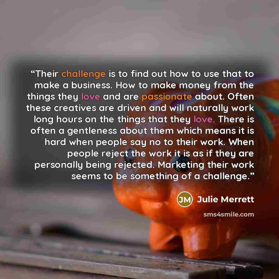 “Their challenge is to find out how to use that to make a business. How to make money from the things they love and are passionate about. Often these creatives are driven and will naturally work long hours on the things that they love. There is often a gentleness about them which means it is hard…” quote by Julie Merrett
