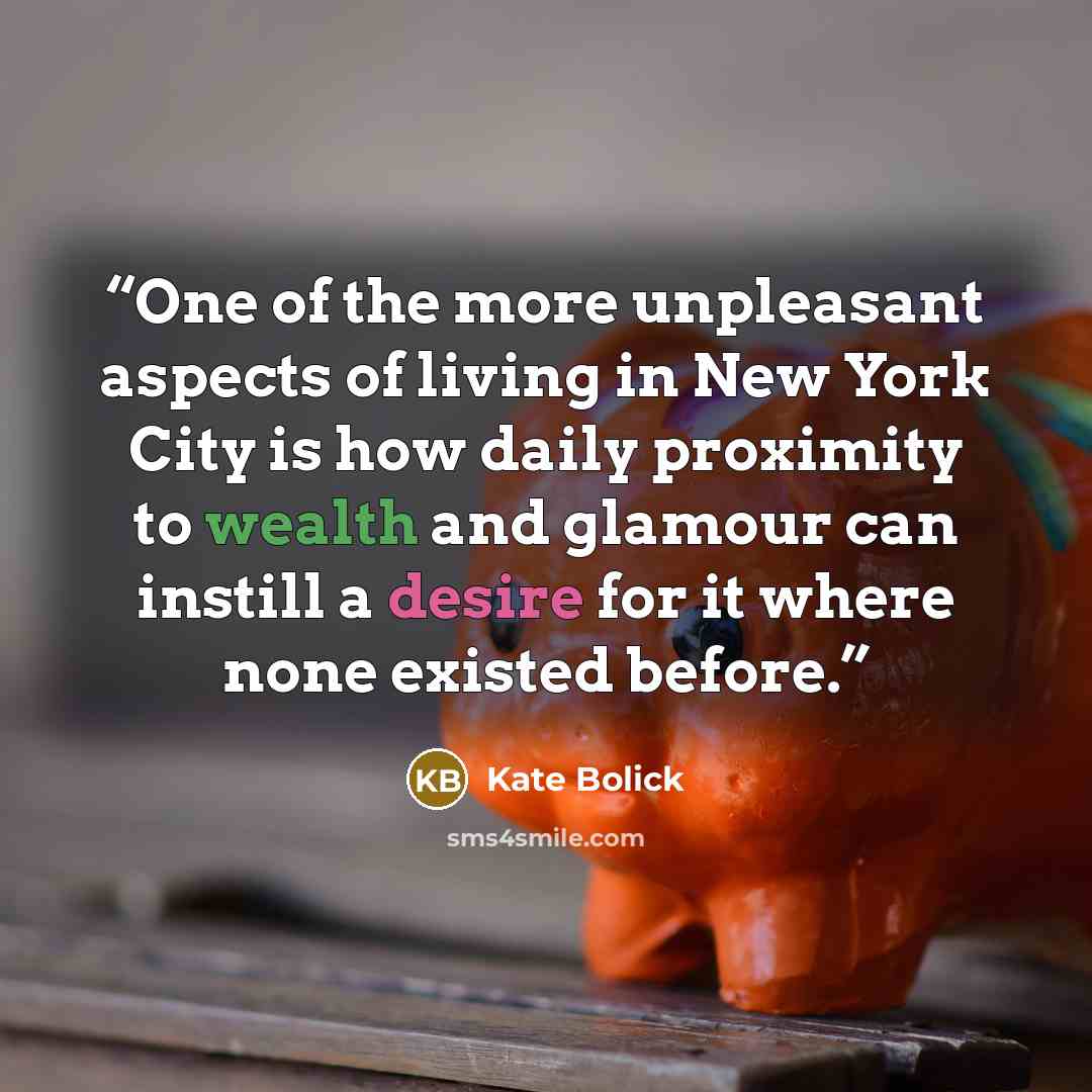 “One of the more unpleasant aspects of living in New York City is how daily proximity to wealth and glamour can instill a desire for it where none existed before.” quote by Kate Bolick