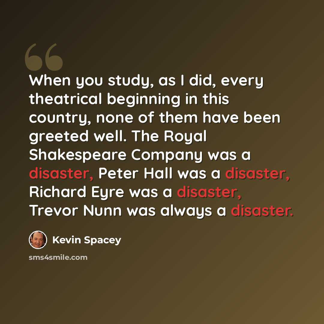 “When you study, as I did, every theatrical beginning in this country, none of them have been greeted well. The Royal Shakespeare Company was a disaster, Peter Hall was a disaster, Richard Eyre was a disaster, Trevor Nunn was always a disaster.” quote by Kevin Spacey