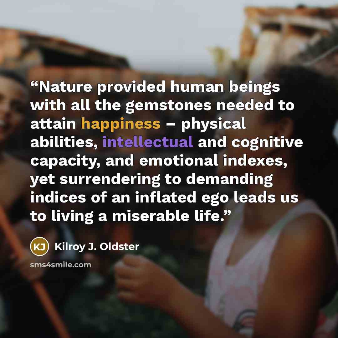 “Nature provided human beings with all the gemstones needed to attain happiness – physical abilities, intellectual and cognitive capacity, and emotional indexes, yet surrendering to demanding indices of an inflated ego leads us to living a miserable life.” quote by Kilroy J. Oldster