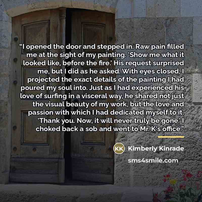 “I opened the door and stepped in. Raw pain filled me at the sight of my painting. 'Show me what it looked like, before the fire.' His request surprised me, but I did as he asked. With eyes closed, I projected the exact details of the painting I had poured my soul into. Just as I had experienced…” quote by Kimberly Kinrade