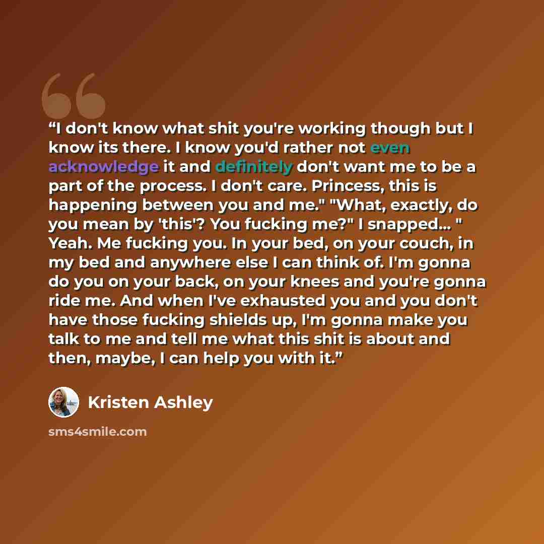 “I don't know what shit you're working though but I know its there. I know you'd rather not even acknowledge it and definitely don't want me to be a part of the process. I don't care. Princess, this is happening between you and me." "What, exactly, do you mean by 'this'? You fucking me?" I…” quote by Kristen Ashley
